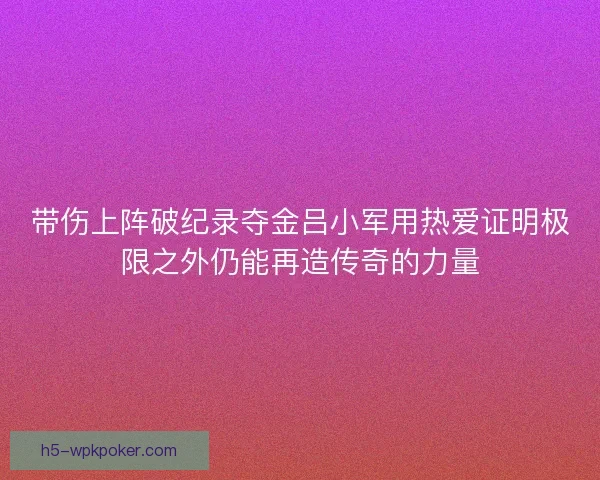 带伤上阵破纪录夺金吕小军用热爱证明极限之外仍能再造传奇的力量